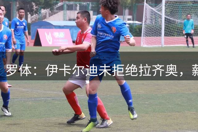 罗体：伊卡尔迪未拒绝拉齐奥，薪资太高成为主要障碍
